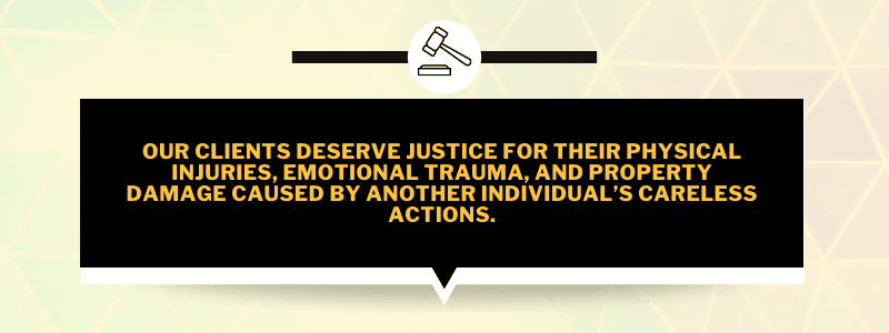 our clients deserve justice for their physical injuries, emotional trauma, and property damage caused by another individual’s careless actions.