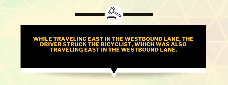 While traveling east in the westbound lane, the driver struck the bicyclist, which was also traveling east in the westbound lane.