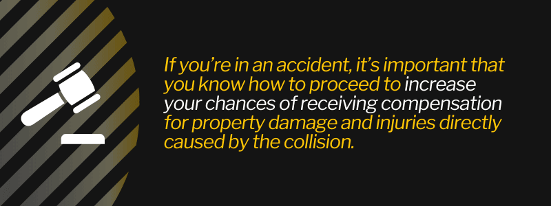 If you’re in an accident, it’s important that you know how to proceed to increase your chances of receiving compensation for property damage and injuries directly caused by the collision.