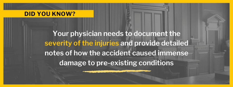 Your physician needs to document the severity of the injuries and provide detailed notes of how the accident caused immense damage to pre-existing conditions