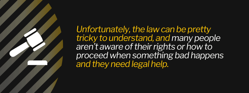 Unfortunately, the law can be pretty tricky to understand, and many people aren’t aware of their rights or how to proceed when something bad happens and they need legal help.