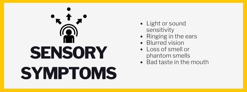 Sensory Symptoms:Light or sound sensitivity, Ringing in the ears, Blurred vision, Loss of smell or phantom smells, Bad taste in the mouth.